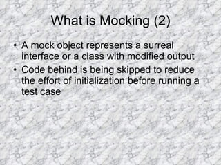 What is Mocking (2) A mock object represents a surreal interface or a class with modified output Code behind is being skipped to reduce the effort of initialization before running a test case 