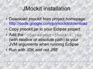 JMockit installation Download jmockit from project homepage:  http://code.google.com/p/jmockit/downloads/list Copy jmockit.jar in your Eclipse project Add the  -Djavaagent=jmockit.jar  (with relative or absolute path) to your JVM arguments when running Eclipse Run with JDK and not JRE 