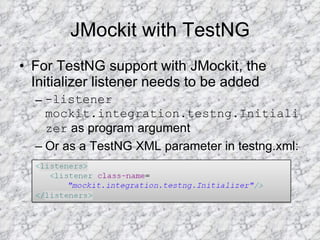 JMockit with TestNG For TestNG support with JMockit, the Initializer listener needs to be added -listener mockit.integration.testng.Initializer  as program argument  Or as a TestNG XML parameter in testng.xml:  