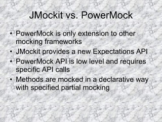 JMockit vs. PowerMock PowerMock is only extension to other mocking frameworks JMockit provides a new Expectations API PowerMock API is low level and requires specific API calls Methods are mocked in a declarative way with specified partial mocking 