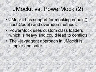 JMockit vs. PowerMock (2) JMockit has support for mocking equals(), hashCode() and overriden methods PowerMock uses custom class loaders which is heavy and could lead to conflicts The –javaagent approach in JMockit is simpler and safer 