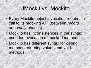 JMockit vs. Mockito Every Mockito object invocation requires a call to its mocking API (between  record  and  verify  phases) Mockito has inconsistences in the syntax used for invocation of mocked methods Mockito has different syntax for calling methods returning values and void methods 