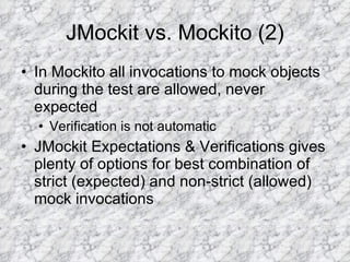 JMockit vs. Mockito (2) In Mockito all invocations to mock objects during the test are allowed, never expected Verification is not automatic JMockit Expectations & Verifications gives plenty of options for best combination of strict (expected) and non-strict (allowed) mock invocations 