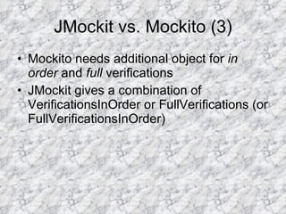 JMockit vs. Mockito (3) Mockito needs additional object for  in order  and  full  verifications JMockit gives a combination of VerificationsInOrder or FullVerifications (or FullVerificationsInOrder)  