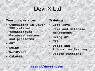 DevriX Ltd Consulting services Consulting in Java/PHP related technologies, database systems and platforms: GWT Swing WordPress CakePHP Trainings Core Java Java and Database Management Swing API JEE Tools and Automation Testing Design Patterns … http://devrix.com 