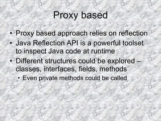 Proxy based Proxy based approach relies on reflection Java Reflection API is a powerful toolset to inspect Java code at runtime Different structures could be explored – classes, interfaces, fields, methods Even private methods could be called 