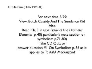 Lit On Film (ENG 199 D1)


                    For next time 3/29:
       View: Butch Cassidy And The Sundance Kid
                           Also
         Read Ch. 3 in text Fictional And Dramatic
       Elements p. 40( particularly note section on
                    symbolism p.71-80)
                     Take CD Quiz or
      answer question #1 On Symbolism p. 86 as it
              applies to To Kill A Mockingbird
 