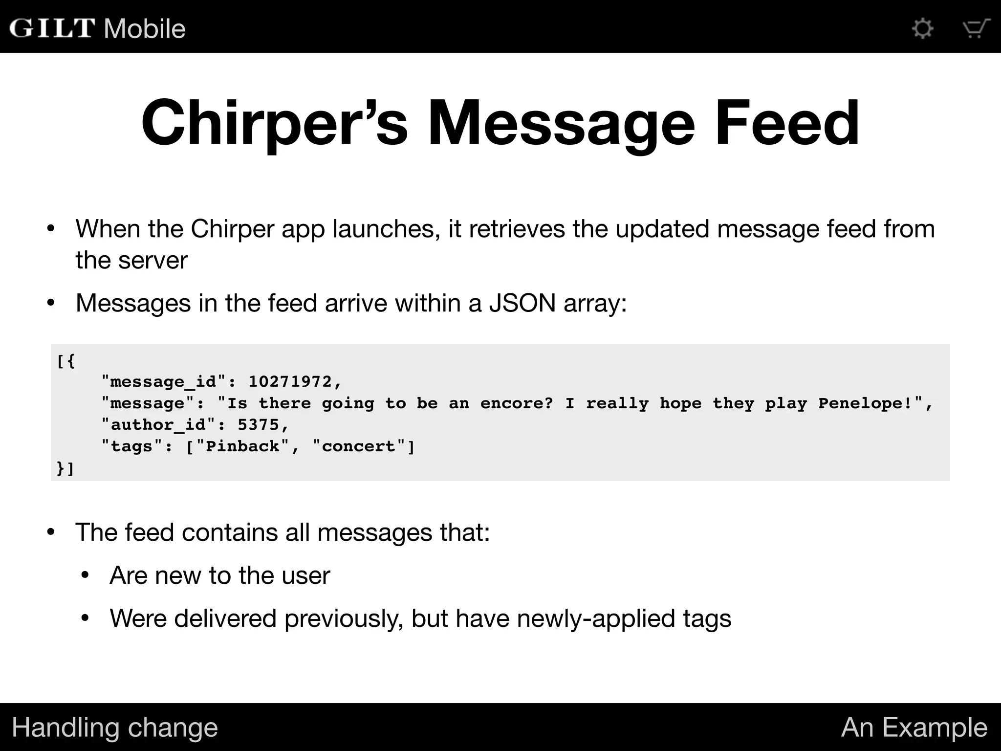 Mobile
Chirper’s Message Feed
Handling change An Example
• The feed contains all messages that:

• Are new to the user

• Were delivered previously, but have newly-applied tags
[{
"message_id": 10271972,
"message": "Is there going to be an encore? I really hope they play Penelope!",
"author_id": 5375,
"tags": ["Pinback", "concert"]
}]
• When the Chirper app launches, it retrieves the updated message feed from
the server

• Messages in the feed arrive within a JSON array:

 