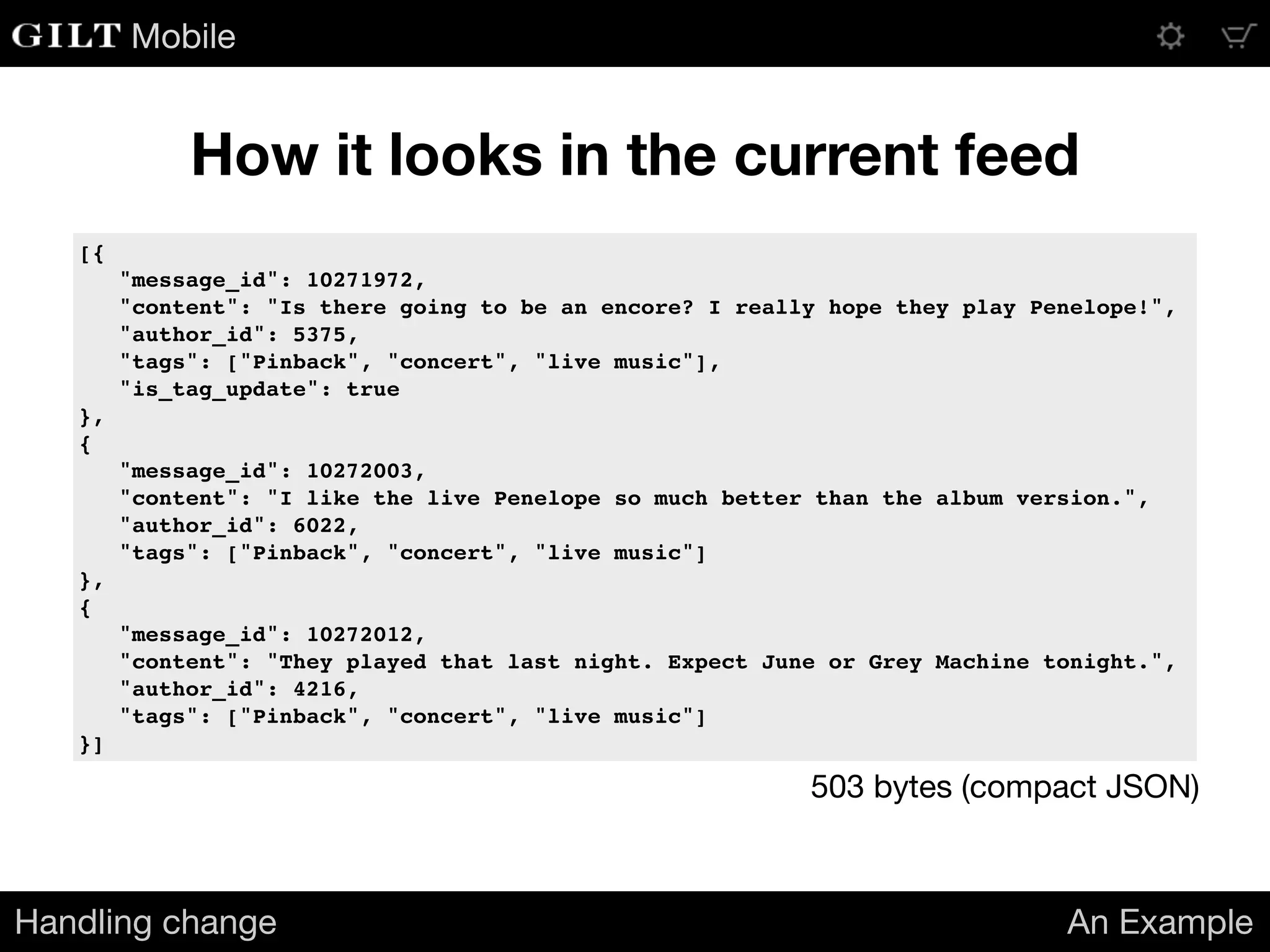 Mobile
How it looks in the current feed
Handling change An Example
[{
"message_id": 10271972,
"content": "Is there going to be an encore? I really hope they play Penelope!",
"author_id": 5375,
"tags": ["Pinback", "concert", "live music"],
"is_tag_update": true
},
{
"message_id": 10272003,
"content": "I like the live Penelope so much better than the album version.",
"author_id": 6022,
"tags": ["Pinback", "concert", "live music"]
},
{
"message_id": 10272012,
"content": "They played that last night. Expect June or Grey Machine tonight.",
"author_id": 4216,
"tags": ["Pinback", "concert", "live music"]
}]
503 bytes (compact JSON)
 