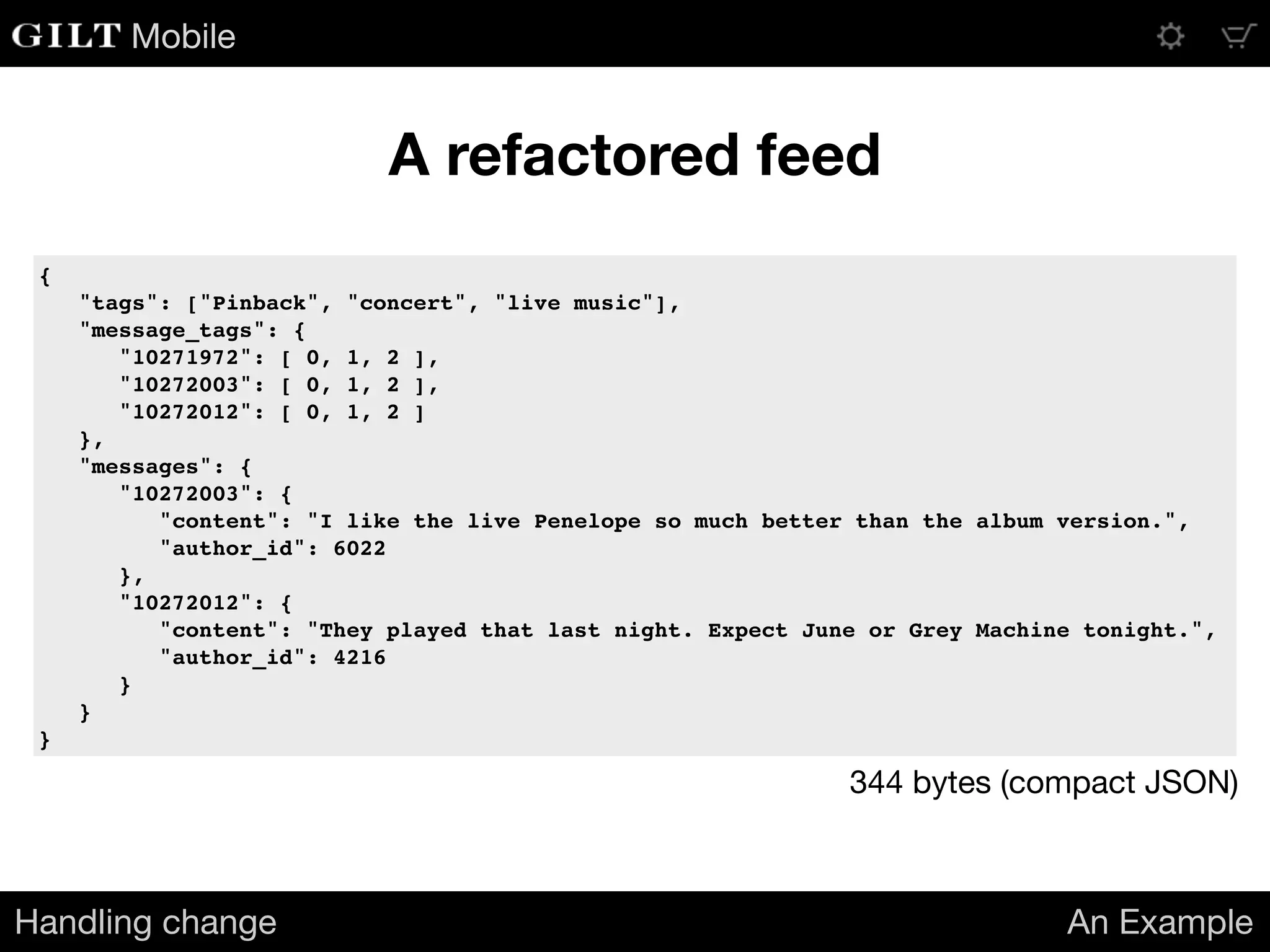 Mobile
A refactored feed
Handling change An Example
{
"tags": ["Pinback", "concert", "live music"],
"message_tags": {
"10271972": [ 0, 1, 2 ],
"10272003": [ 0, 1, 2 ],
"10272012": [ 0, 1, 2 ]
},
"messages": {
"10272003": {
"content": "I like the live Penelope so much better than the album version.",
"author_id": 6022
},
"10272012": {
"content": "They played that last night. Expect June or Grey Machine tonight.",
"author_id": 4216
}
}
}
344 bytes (compact JSON)
 