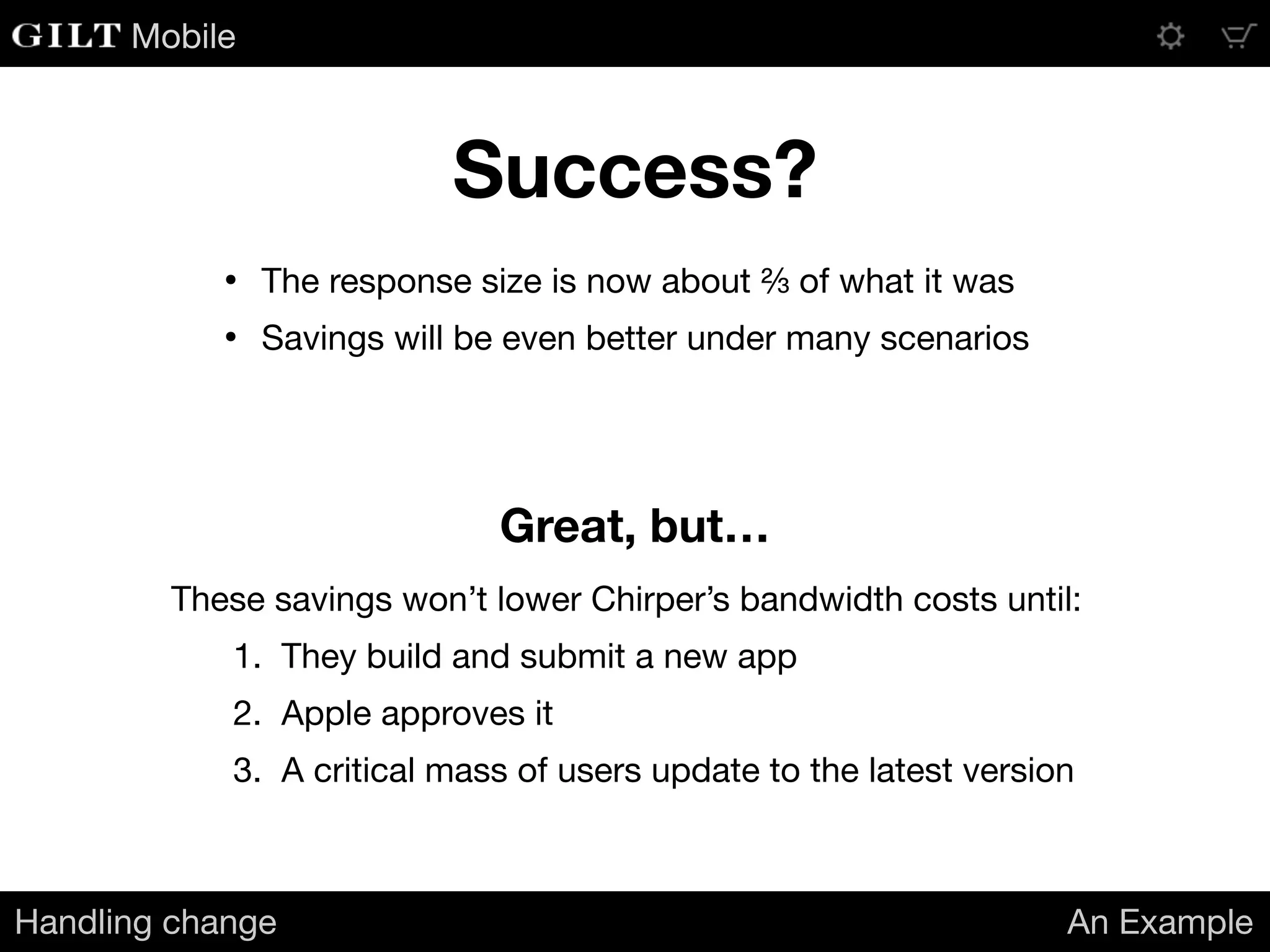 Mobile
Success?
Handling change An Example
• The response size is now about ⅔ of what it was

• Savings will be even better under many scenarios
Great, but…
These savings won’t lower Chirper’s bandwidth costs until:

1. They build and submit a new app

2. Apple approves it

3. A critical mass of users update to the latest version
 