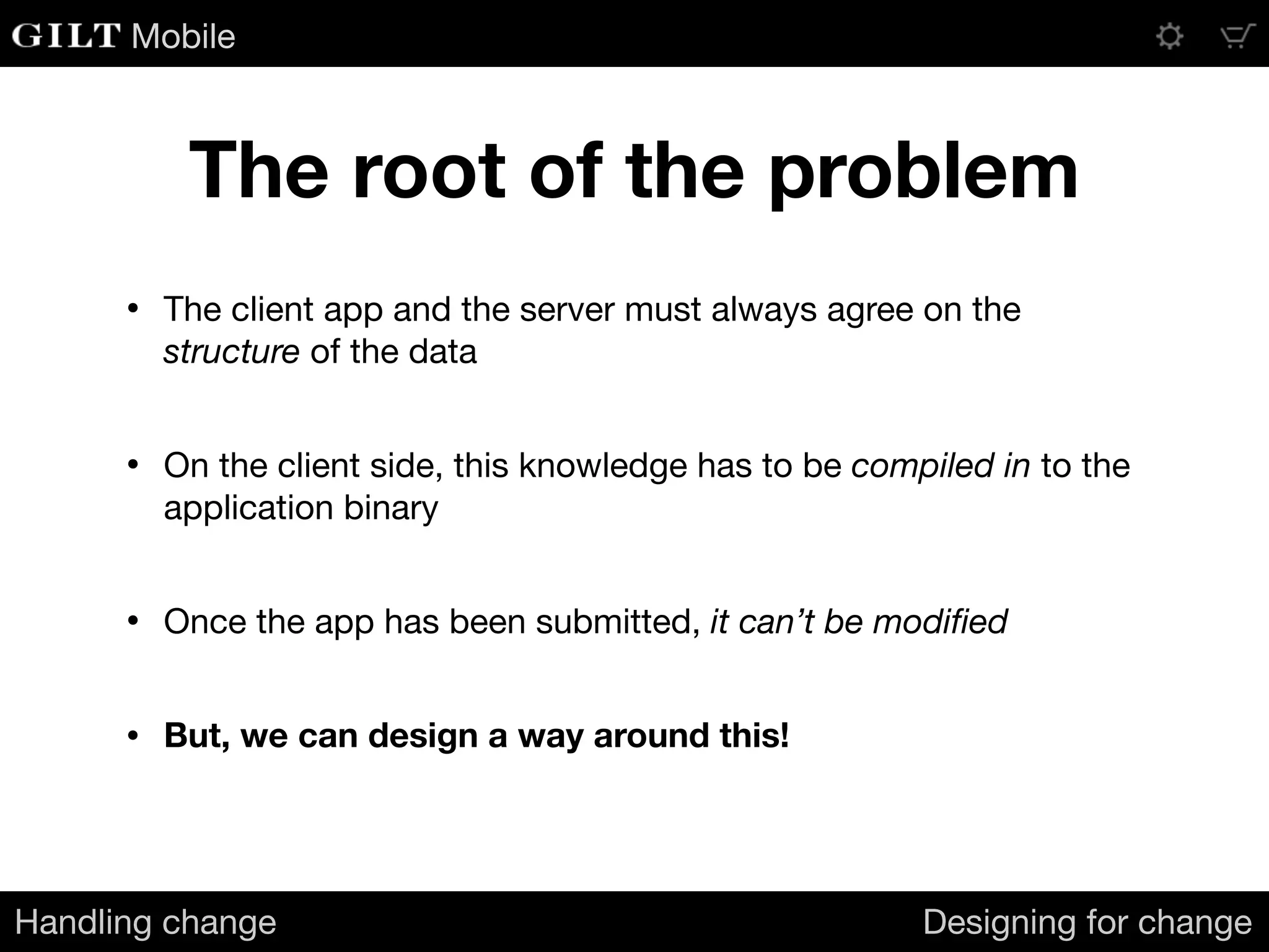 Mobile
The root of the problem
Handling change Designing for change
• The client app and the server must always agree on the
structure of the data

• On the client side, this knowledge has to be compiled in to the
application binary

• Once the app has been submitted, it can’t be modiﬁed

• But, we can design a way around this!
 