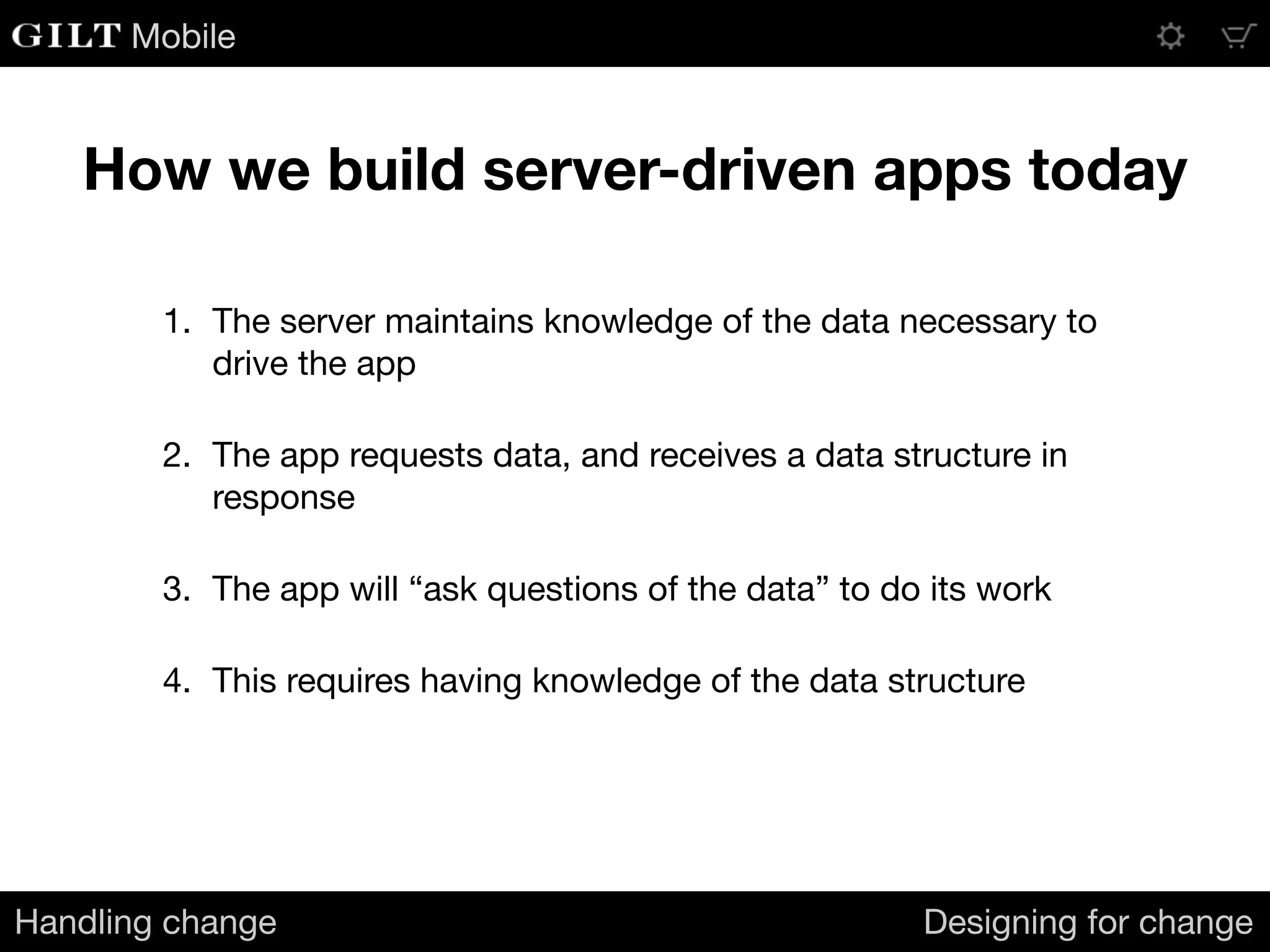 Mobile
How we build server-driven apps today
Handling change Designing for change
1. The server maintains knowledge of the data necessary to
drive the app

2. The app requests data, and receives a data structure in
response

3. The app will “ask questions of the data” to do its work

4. This requires having knowledge of the data structure
 