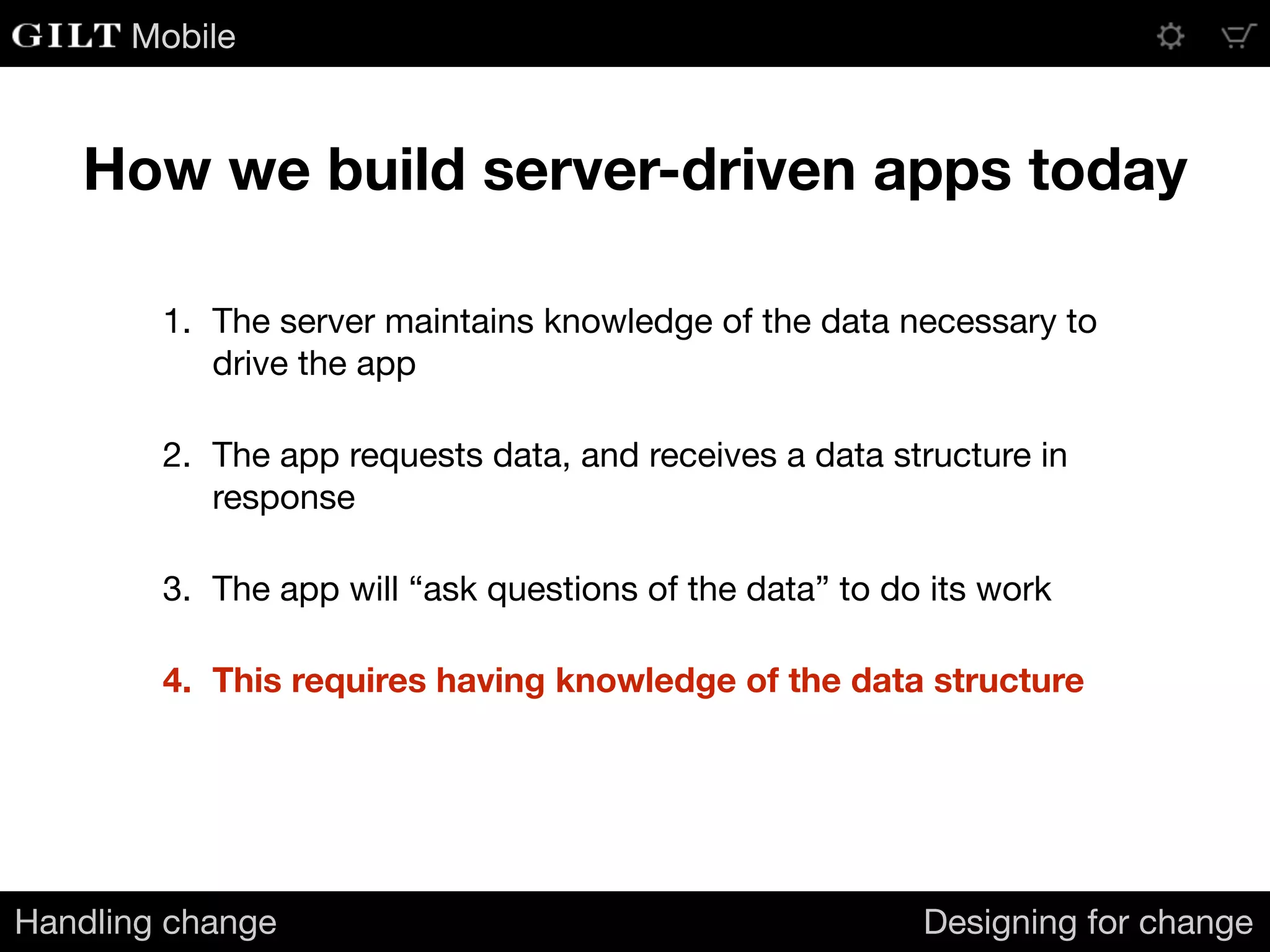 Mobile
How we build server-driven apps today
Handling change Designing for change
1. The server maintains knowledge of the data necessary to
drive the app

2. The app requests data, and receives a data structure in
response

3. The app will “ask questions of the data” to do its work

4. This requires having knowledge of the data structure
 