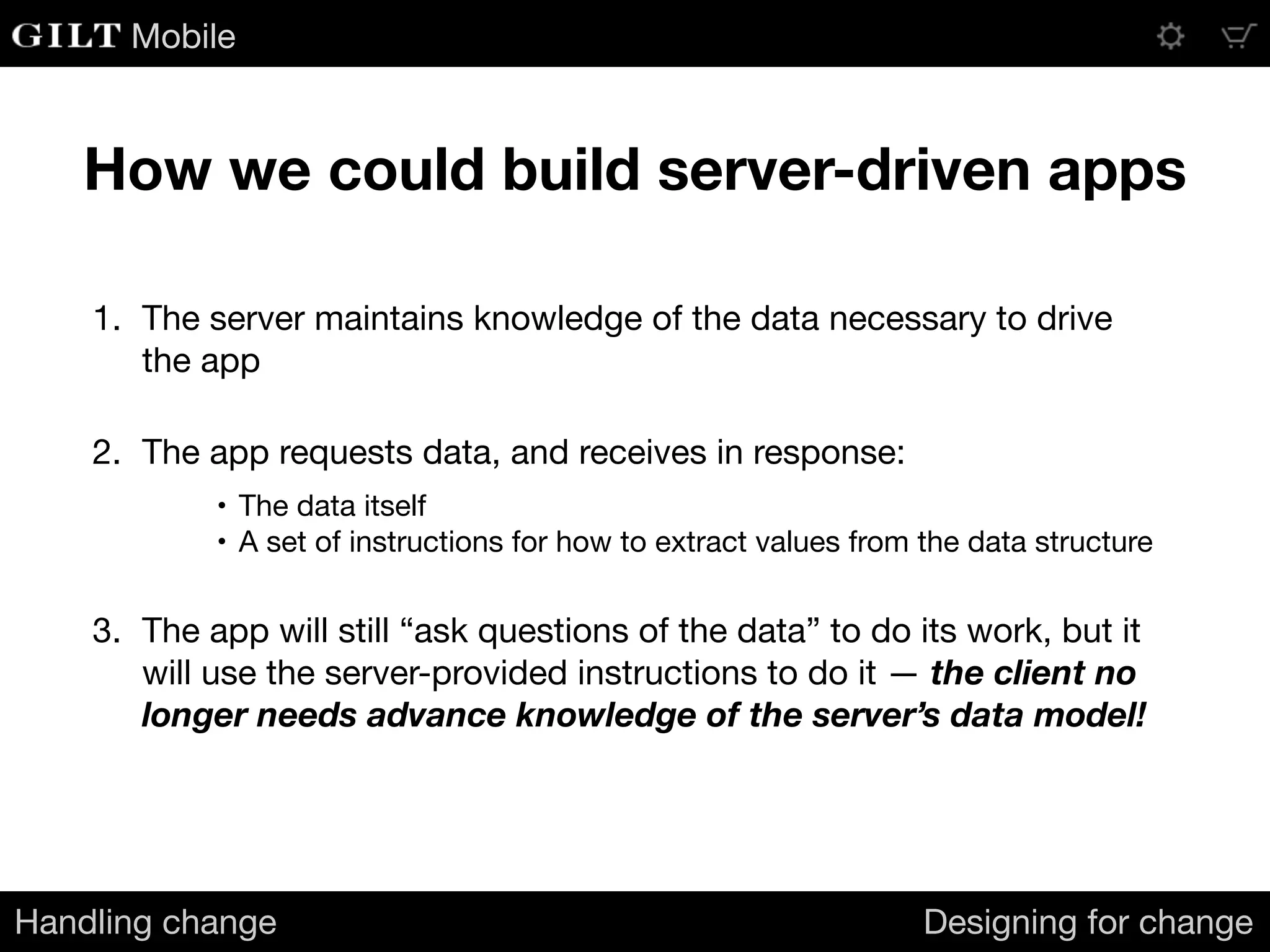 Mobile
How we could build server-driven apps
Handling change Designing for change
1. The server maintains knowledge of the data necessary to drive
the app

2. The app requests data, and receives in response:

• The data itself

• A set of instructions for how to extract values from the data structure

3. The app will still “ask questions of the data” to do its work, but it
will use the server-provided instructions to do it — the client no
longer needs advance knowledge of the server’s data model!
 