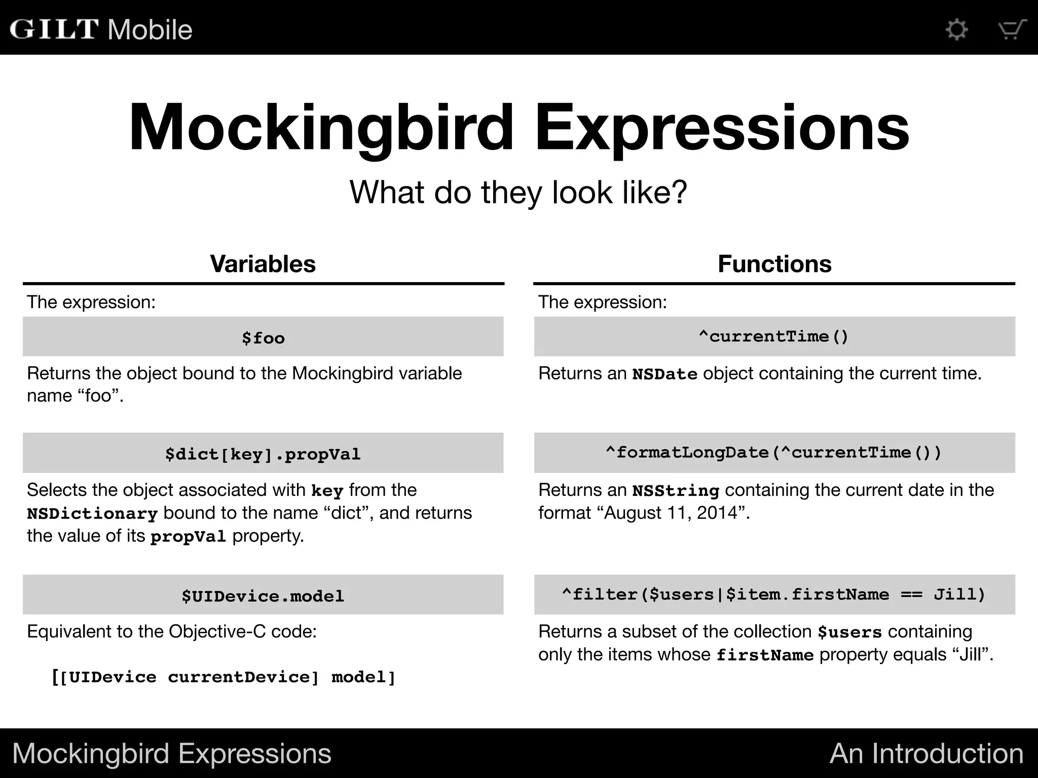 Mobile
Mockingbird Expressions An Introduction
Mockingbird Expressions
What do they look like?
Variables Functions
The expression: The expression:
$foo ^currentTime()
Returns the object bound to the Mockingbird variable
name “foo”.
Returns an NSDate object containing the current time.
$dict[key].propVal ^formatLongDate(^currentTime())
Selects the object associated with key from the
NSDictionary bound to the name “dict”, and returns
the value of its propVal property.
Returns an NSString containing the current date in the
format “August 11, 2014”.
$UIDevice.model ^filter($users|$item.firstName == Jill)
Equivalent to the Objective-C code:

[[UIDevice currentDevice] model]
Returns a subset of the collection $users containing
only the items whose firstName property equals “Jill”.
 