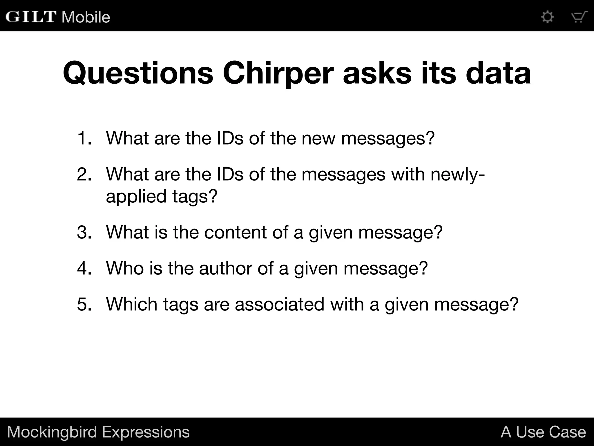 Mobile
1. What are the IDs of the new messages?

2. What are the IDs of the messages with newly-
applied tags?

3. What is the content of a given message?

4. Who is the author of a given message?

5. Which tags are associated with a given message?
Mockingbird Expressions A Use Case
Questions Chirper asks its data
 