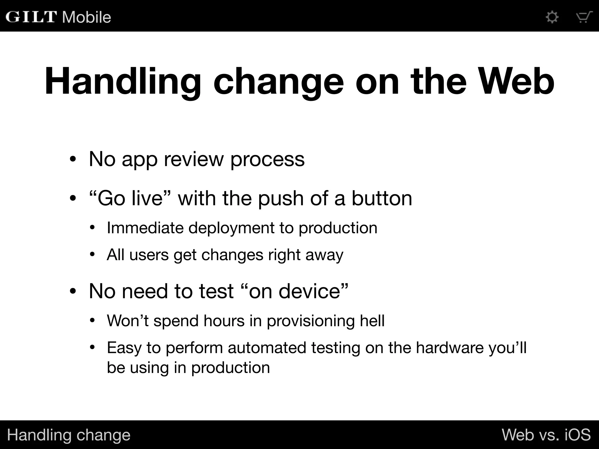 Mobile
Handling change on the Web
• No app review process

• “Go live” with the push of a button

• Immediate deployment to production

• All users get changes right away

• No need to test “on device”

• Won’t spend hours in provisioning hell

• Easy to perform automated testing on the hardware you’ll
be using in production
Handling change Web vs. iOS
 
