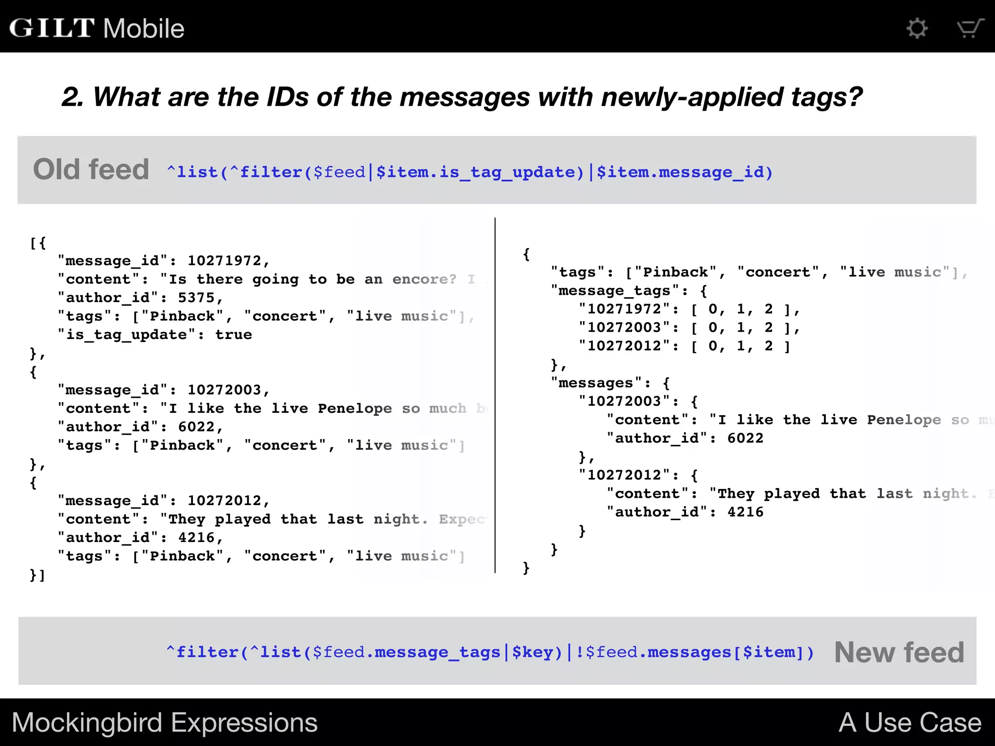 Mobile
2. What are the IDs of the messages with newly-applied tags?
[{
"message_id": 10271972,
"content": "Is there going to be an encore? I really hope they play Penelope!",
"author_id": 5375,
"tags": ["Pinback", "concert", "live music"],
"is_tag_update": true
},
{
"message_id": 10272003,
"content": "I like the live Penelope so much better than the album version.",
"author_id": 6022,
"tags": ["Pinback", "concert", "live music"]
},
{
"message_id": 10272012,
"content": "They played that last night. Expect June or Grey Machine tonight.",
"author_id": 4216,
"tags": ["Pinback", "concert", "live music"]
}]
{
"tags": ["Pinback", "concert", "live music"],
"message_tags": {
"10271972": [ 0, 1, 2 ],
"10272003": [ 0, 1, 2 ],
"10272012": [ 0, 1, 2 ]
},
"messages": {
"10272003": {
"content": "I like the live Penelope so mu
"author_id": 6022
},
"10272012": {
"content": "They played that last night. E
"author_id": 4216
}
}
}
Mockingbird Expressions A Use Case
^list(^filter($feed|$item.is_tag_update)|$item.message_id)
^filter(^list($feed.message_tags|$key)|!$feed.messages[$item])
Old feed
New feed
 