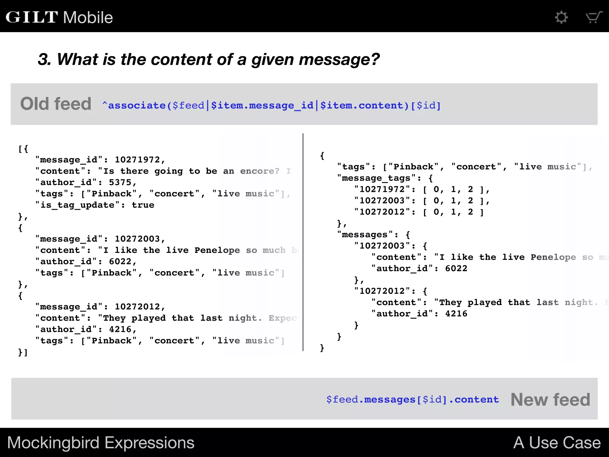 Mobile
3. What is the content of a given message?
[{
"message_id": 10271972,
"content": "Is there going to be an encore? I really hope they play Penelope!",
"author_id": 5375,
"tags": ["Pinback", "concert", "live music"],
"is_tag_update": true
},
{
"message_id": 10272003,
"content": "I like the live Penelope so much better than the album version.",
"author_id": 6022,
"tags": ["Pinback", "concert", "live music"]
},
{
"message_id": 10272012,
"content": "They played that last night. Expect June or Grey Machine tonight.",
"author_id": 4216,
"tags": ["Pinback", "concert", "live music"]
}]
{
"tags": ["Pinback", "concert", "live music"],
"message_tags": {
"10271972": [ 0, 1, 2 ],
"10272003": [ 0, 1, 2 ],
"10272012": [ 0, 1, 2 ]
},
"messages": {
"10272003": {
"content": "I like the live Penelope so mu
"author_id": 6022
},
"10272012": {
"content": "They played that last night. E
"author_id": 4216
}
}
}
Mockingbird Expressions A Use Case
^associate($feed|$item.message_id|$item.content)[$id]
$feed.messages[$id].content
Old feed
New feed
 