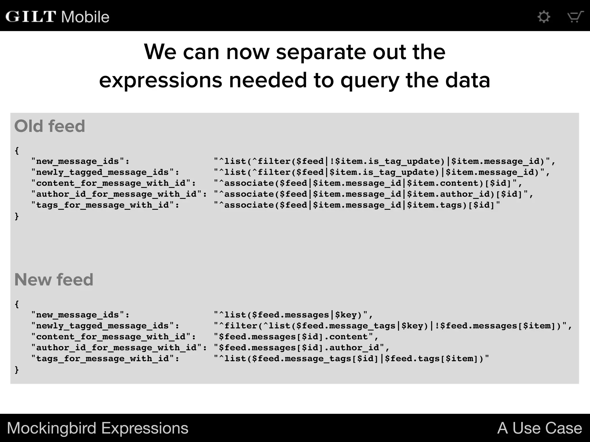 Mobile
{
"new_message_ids": "^list(^filter($feed|!$item.is_tag_update)|$item.message_id)",
"newly_tagged_message_ids": "^list(^filter($feed|$item.is_tag_update)|$item.message_id)",
"content_for_message_with_id": "^associate($feed|$item.message_id|$item.content)[$id]",
"author_id_for_message_with_id": "^associate($feed|$item.message_id|$item.author_id)[$id]",
"tags_for_message_with_id": "^associate($feed|$item.message_id|$item.tags)[$id]"
}
Mockingbird Expressions A Use Case
Old feed
We can now separate out the
expressions needed to query the data
{
"new_message_ids": "^list($feed.messages|$key)",
"newly_tagged_message_ids": "^filter(^list($feed.message_tags|$key)|!$feed.messages[$item])",
"content_for_message_with_id": "$feed.messages[$id].content",
"author_id_for_message_with_id": "$feed.messages[$id].author_id",
"tags_for_message_with_id": "^list($feed.message_tags[$id]|$feed.tags[$item])"
}
New feed
 
