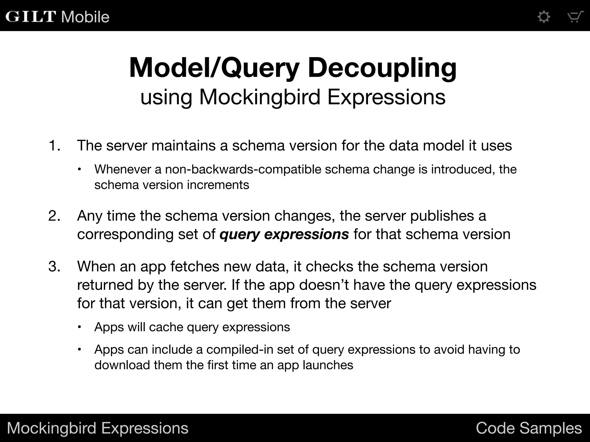 Mobile
1. The server maintains a schema version for the data model it uses

• Whenever a non-backwards-compatible schema change is introduced, the
schema version increments

2. Any time the schema version changes, the server publishes a
corresponding set of query expressions for that schema version

3. When an app fetches new data, it checks the schema version
returned by the server. If the app doesn’t have the query expressions
for that version, it can get them from the server

• Apps will cache query expressions

• Apps can include a compiled-in set of query expressions to avoid having to
download them the ﬁrst time an app launches
Mockingbird Expressions Code Samples
Model/Query Decoupling
using Mockingbird Expressions
 