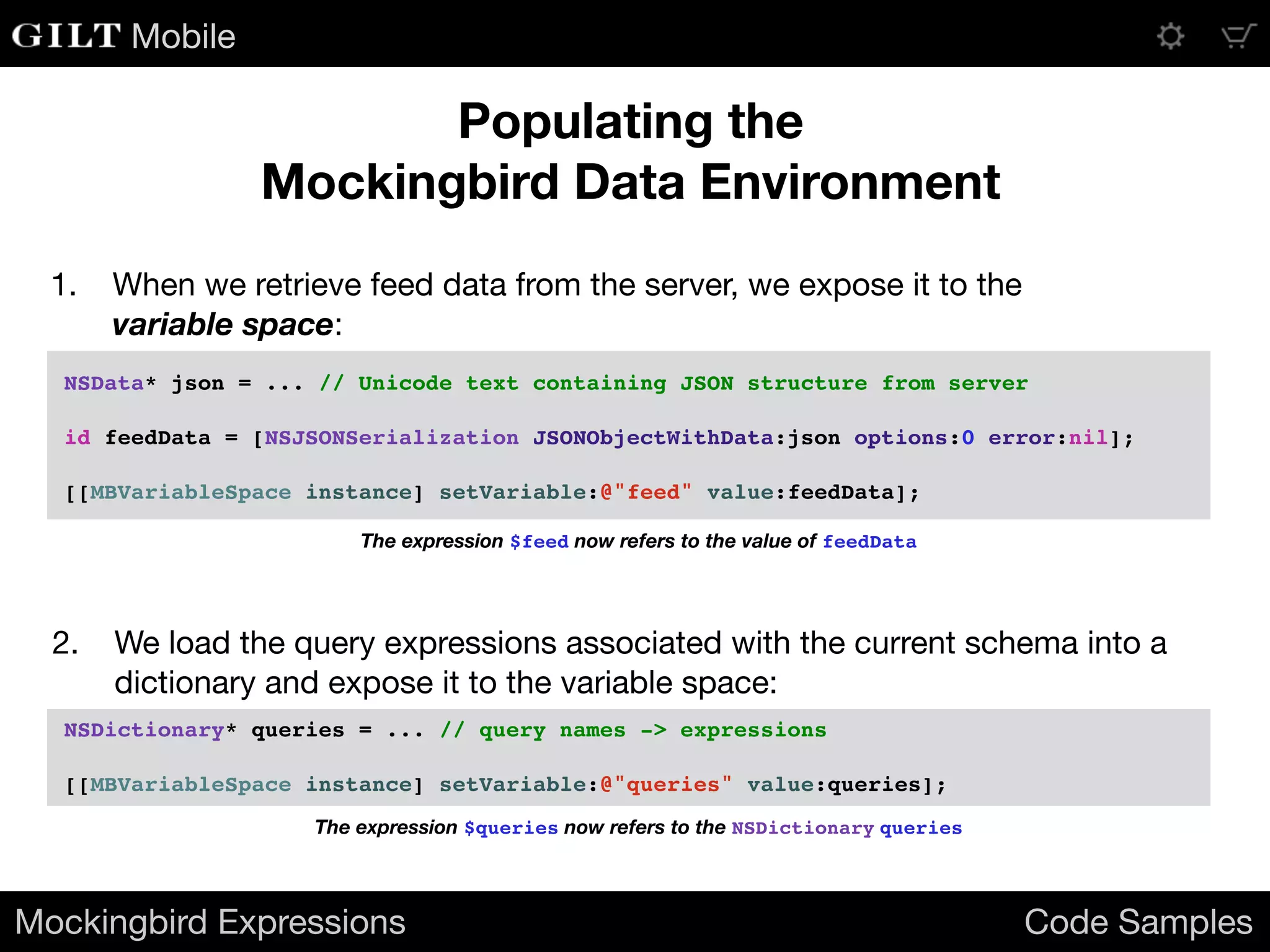 Mobile
1. When we retrieve feed data from the server, we expose it to the
variable space:
Mockingbird Expressions Code Samples
Populating the
Mockingbird Data Environment
NSData* json = ... // Unicode text containing JSON structure from server
id feedData = [NSJSONSerialization JSONObjectWithData:json options:0 error:nil];
[[MBVariableSpace instance] setVariable:@"feed" value:feedData];
The expression $feed now refers to the value of feedData
2. We load the query expressions associated with the current schema into a
dictionary and expose it to the variable space:
NSDictionary* queries = ... // query names -> expressions
[[MBVariableSpace instance] setVariable:@"queries" value:queries];
The expression $queries now refers to the NSDictionary queries
 