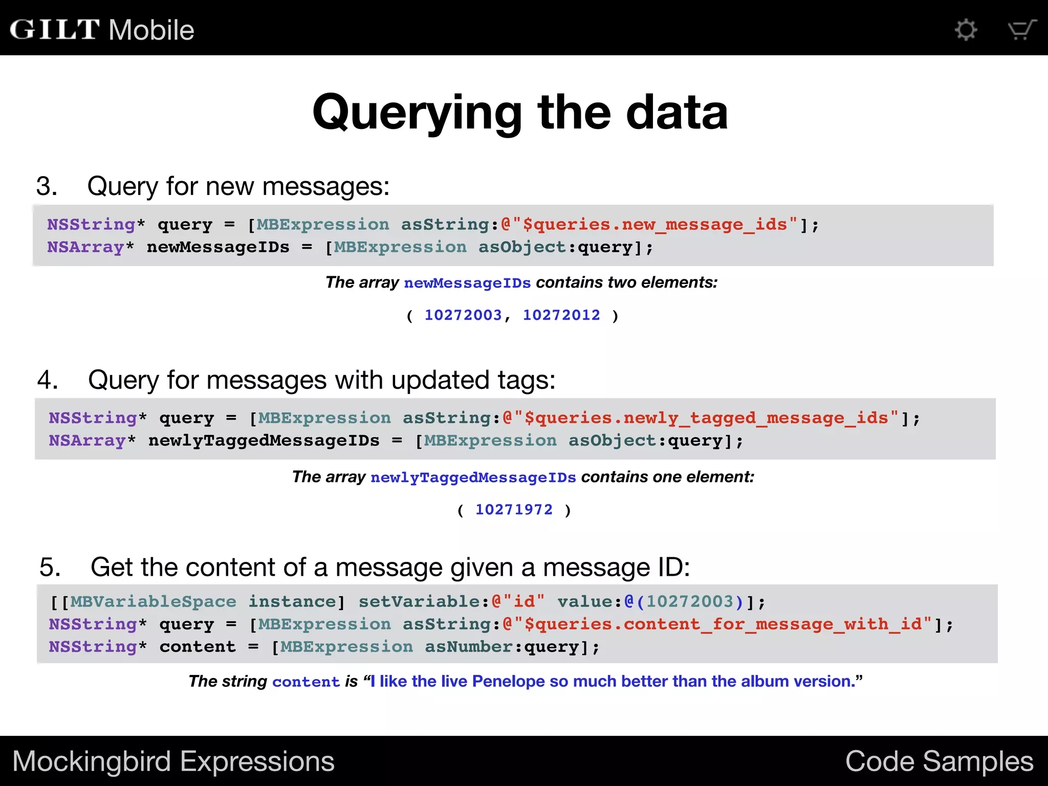 Mobile
3. Query for new messages:
Mockingbird Expressions Code Samples
Querying the data
NSString* query = [MBExpression asString:@"$queries.new_message_ids"];
NSArray* newMessageIDs = [MBExpression asObject:query];
The array newMessageIDs contains two elements:
( 10272003, 10272012 )
4. Query for messages with updated tags:
NSString* query = [MBExpression asString:@"$queries.newly_tagged_message_ids"];
NSArray* newlyTaggedMessageIDs = [MBExpression asObject:query];
The array newlyTaggedMessageIDs contains one element:
( 10271972 )
5. Get the content of a message given a message ID:
[[MBVariableSpace instance] setVariable:@"id" value:@(10272003)];
NSString* query = [MBExpression asString:@"$queries.content_for_message_with_id"];
NSString* content = [MBExpression asNumber:query];
The string content is “I like the live Penelope so much better than the album version.”
 