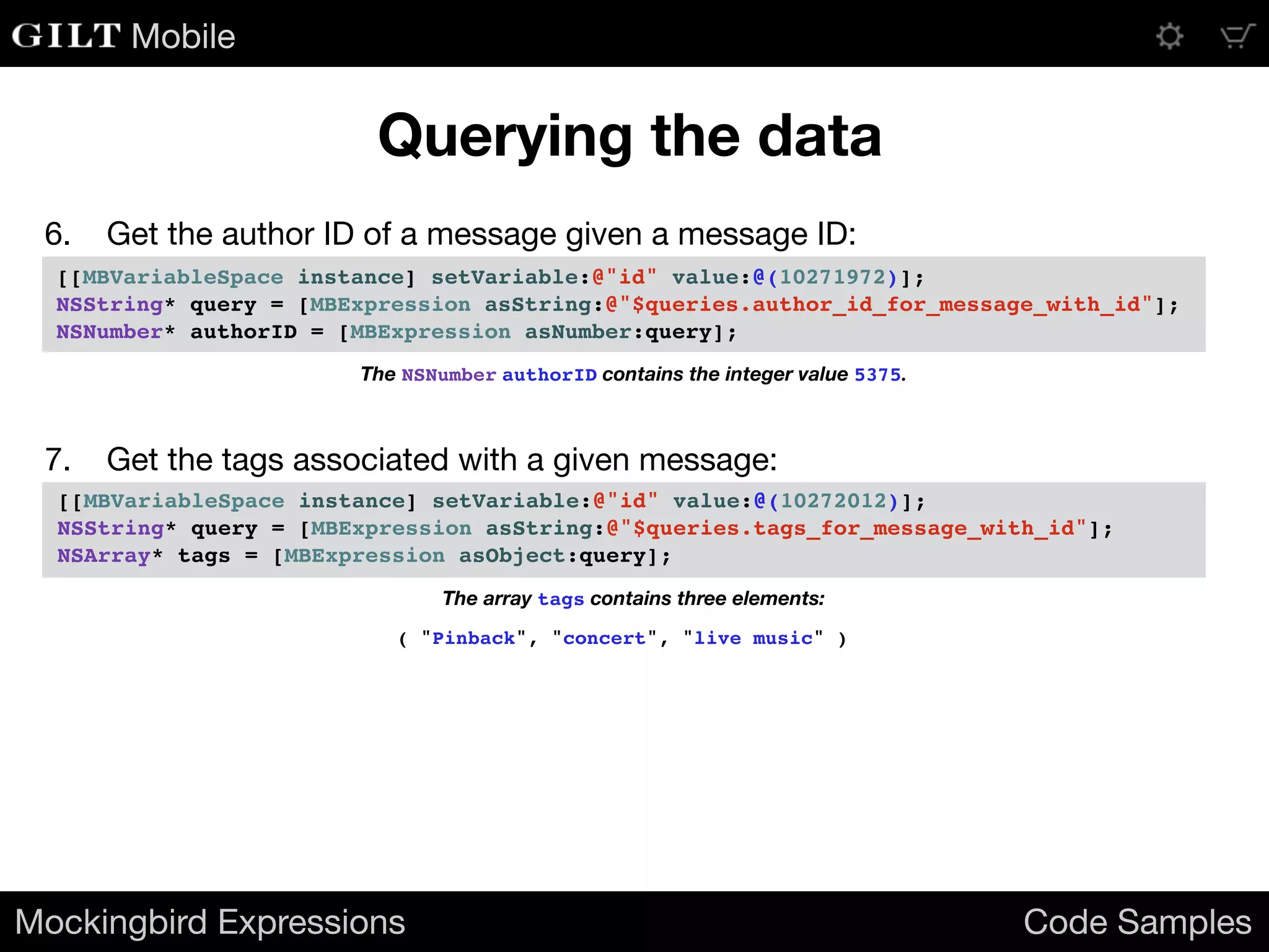 Mobile
Mockingbird Expressions Code Samples
Querying the data
7. Get the tags associated with a given message:
[[MBVariableSpace instance] setVariable:@"id" value:@(10272012)];
NSString* query = [MBExpression asString:@"$queries.tags_for_message_with_id"];
NSArray* tags = [MBExpression asObject:query];
The array tags contains three elements:
( "Pinback", "concert", "live music" )
6. Get the author ID of a message given a message ID:
[[MBVariableSpace instance] setVariable:@"id" value:@(10271972)];
NSString* query = [MBExpression asString:@"$queries.author_id_for_message_with_id"];
NSNumber* authorID = [MBExpression asNumber:query];
The NSNumber authorID contains the integer value 5375.
 