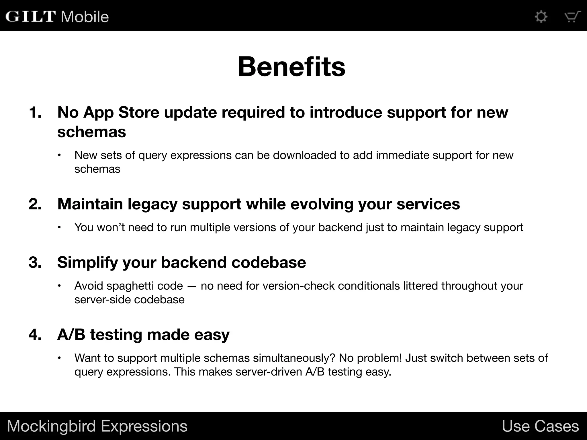 Mobile
1. No App Store update required to introduce support for new
schemas
• New sets of query expressions can be downloaded to add immediate support for new
schemas

2. Maintain legacy support while evolving your services
• You won’t need to run multiple versions of your backend just to maintain legacy support

3. Simplify your backend codebase
• Avoid spaghetti code — no need for version-check conditionals littered throughout your
server-side codebase

4. A/B testing made easy
• Want to support multiple schemas simultaneously? No problem! Just switch between sets of
query expressions. This makes server-driven A/B testing easy.

Mockingbird Expressions Use Cases
Beneﬁts
 