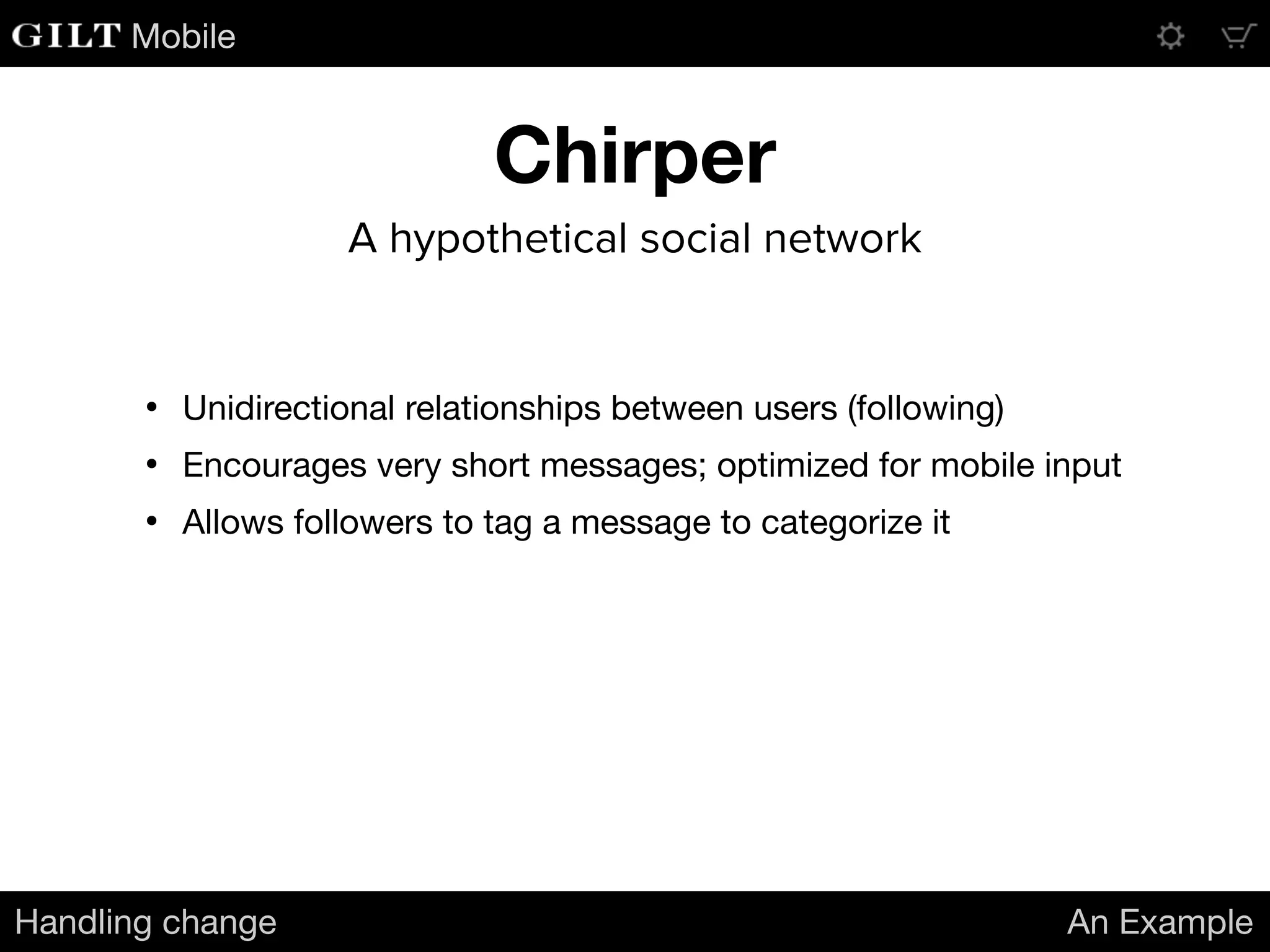 Mobile
Chirper
Handling change An Example
A hypothetical social network
• Unidirectional relationships between users (following)

• Encourages very short messages; optimized for mobile input

• Allows followers to tag a message to categorize it
 