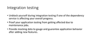 Integration testing
• Unblock yourself during integration testing if one of the dependency
service is affecting your overall progress.
• Proof your application testing from getting affected due to
maintenance jobs.
• Provide mocking data to gauge and guarantee application behavior
after adding new features.