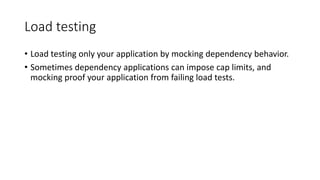 Load testing
• Load testing only your application by mocking dependency behavior.
• Sometimes dependency applications can impose cap limits, and
mocking proof your application from failing load tests.