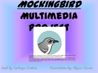 Mockingbird
            Multimedia
             Project

                 http://www.google.com/imgres?q=cartoon+mockingbird&hl=en&biw=1440&bih=700&gbv=2&tbm=isch&tbnid=JY7AKDd
                 -QtSRDM:&imgrefurl=http://www.zazzle.com/cartoon_northern_mockingbird_sticker-
                 217340185266878441&docid=E4VuklUPhsuv0M&imgurl=http://rlv.zcache.com/cartoon_northern_mockingbird_sticker-
                 p217340185266878441z85xz_400.jpg&w=400&h=400&ei=RUM4T_zFNYvlgge89JjoBQ&zoom=1&iact=hc&vpx=315&vpy=3
                 11&dur=531&hovh=225&hovw=225&tx=142&ty=129&sig=110034309858729689469&page=1&tbnh=162&tbnw=162&sta
                 rt=0&ndsp=21&ved=1t:429,r:8,s:0




Book by Kathryn Erskine                                         Presentation by: Alyssa Cowan
 