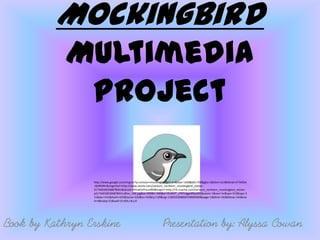 Mockingbird
            Multimedia
             Project

                 http://www.google.com/imgres?q=cartoon+mockingbird&hl=en&biw=1440&bih=700&gbv=2&tbm=isch&tbnid=JY7AKDd
                 -QtSRDM:&imgrefurl=http://www.zazzle.com/cartoon_northern_mockingbird_sticker-
                 217340185266878441&docid=E4VuklUPhsuv0M&imgurl=http://rlv.zcache.com/cartoon_northern_mockingbird_sticker-
                 p217340185266878441z85xz_400.jpg&w=400&h=400&ei=RUM4T_zFNYvlgge89JjoBQ&zoom=1&iact=hc&vpx=315&vpy=3
                 11&dur=531&hovh=225&hovw=225&tx=142&ty=129&sig=110034309858729689469&page=1&tbnh=162&tbnw=162&sta
                 rt=0&ndsp=21&ved=1t:429,r:8,s:0




Book by Kathryn Erskine                                          Presentation by: Alyssa Cowan
 