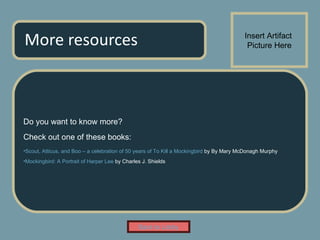 More resources Do you want to know more? Check out one of these books: Scout, Atticus, and Boo – a celebration of 50 years of To Kill a Mockingbird  by By Mary McDonagh Murphy Mockingbird: A Portrait of Harper Lee  by Charles J. Shields Insert Artifact  Picture Here Back to Lobby 