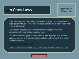 Jim Crow Laws From the 1880s into the 1960s, a majority of American states enforced segregation through "Jim Crow" laws (so called after a black character in minstrel shows).  Many states imposed legal punishments on people who even fraternized with members of another race.  The most common types of laws forbade intermarriage and ordered business owners and public institutions to keep their black and white clientele separated.  Examples of Jim Crow Laws Listen  to the Bayard Rustin song, "You Don't Have to Ride Jim Crow Insert Artifact  Picture Here Back to Lobby 
