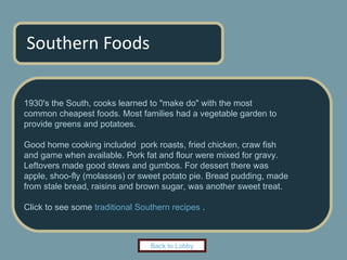 Southern Foods 1930's the South, cooks learned to "make do" with the most  common cheapest foods. Most families had a vegetable garden to  provide greens and potatoes.  Good home cooking included  pork roasts, fried chicken, craw fish  and game when available. Pork fat and flour were mixed for gravy.  Leftovers made good stews and gumbos. For dessert there was  apple, shoo-fly (molasses) or sweet potato pie. Bread pudding, made from stale bread, raisins and brown sugar, was another sweet treat.  Click to see some  traditional Southern recipes  . Back to Lobby 