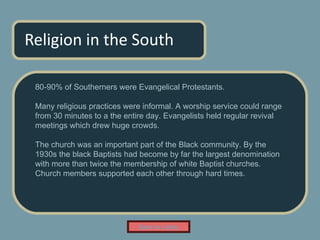 Religion in the South 80-90% of Southerners were Evangelical Protestants. Many religious practices were informal. A worship service could range from 30 minutes to a the entire day. Evangelists held regular revival meetings which drew huge crowds. The church was an important part of the Black community. By the 1930s the black Baptists had become by far the largest denomination with more than twice the membership of white Baptist churches.  Church members supported each other through hard times.  Back to Lobby 