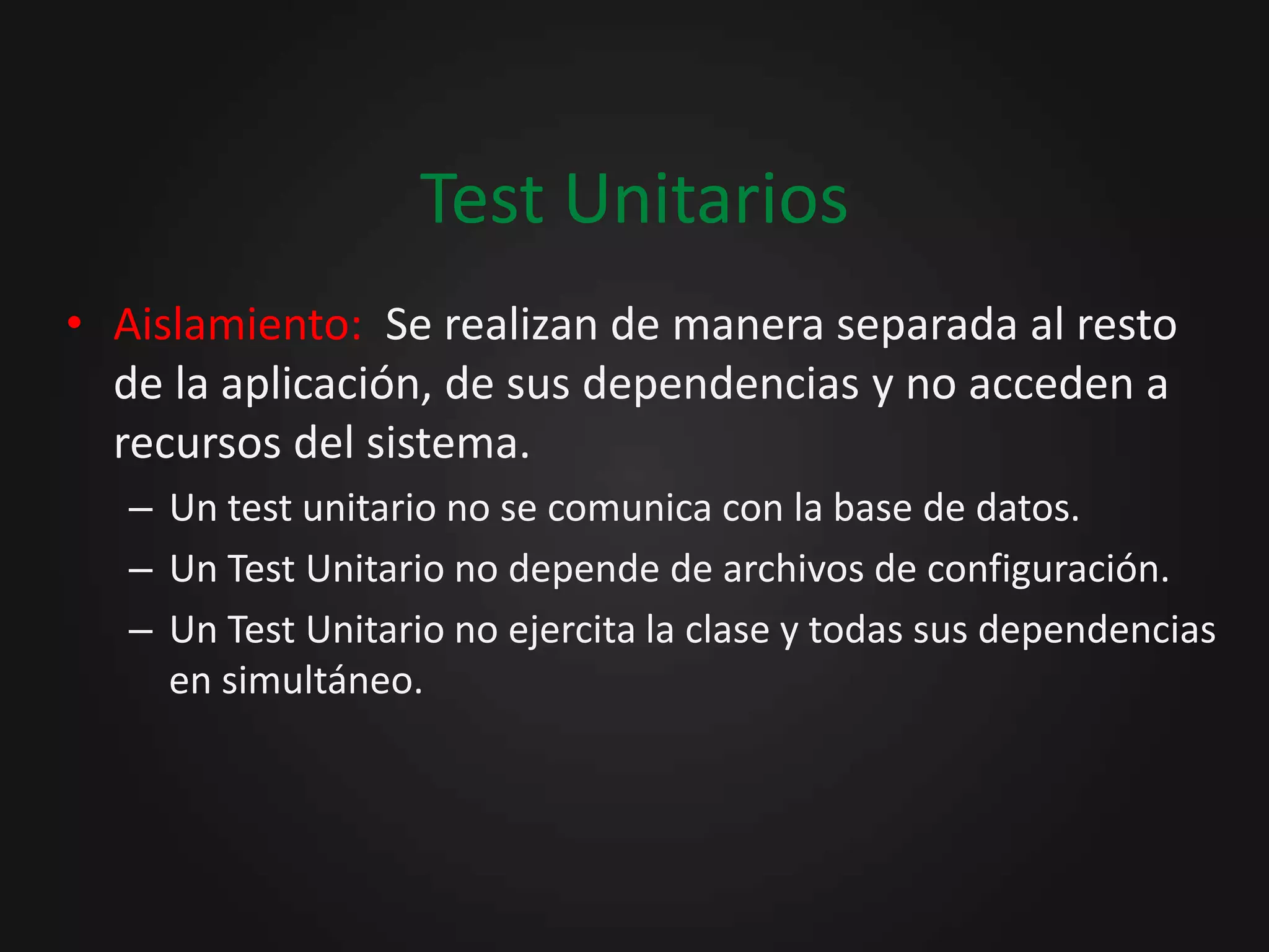 Test Unitarios Aislamiento:  Se realizan de manera separada al resto de la aplicación, de sus dependencias y no acceden a recursos del sistema.Un test unitario no se comunica con la base de datos.Un Test Unitario no depende de archivos de configuración.Un Test Unitario no ejercita la clase y todas sus dependencias en simultáneo.