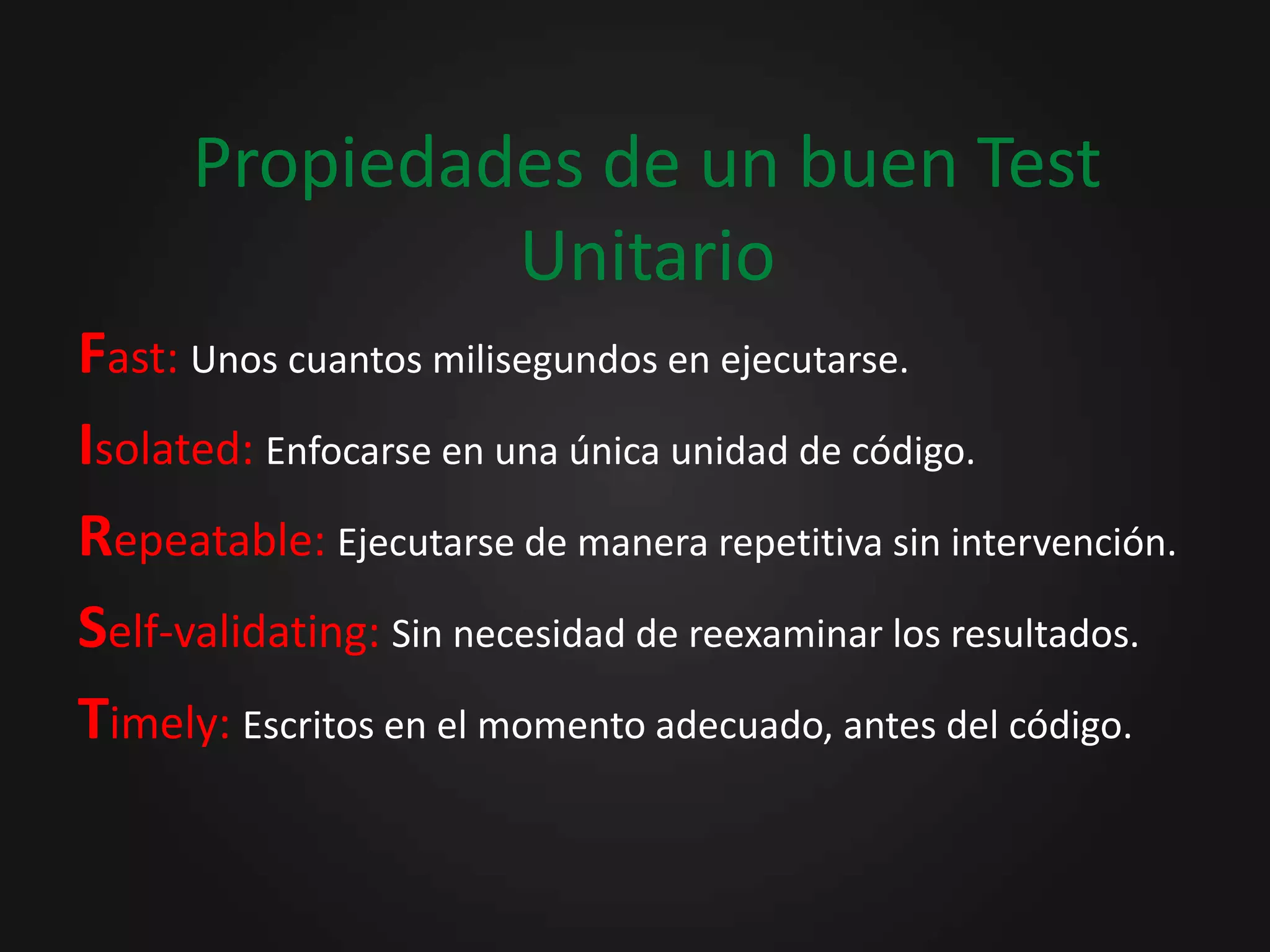 Propiedades de un buen Test UnitarioFast: Unos cuantos milisegundos en ejecutarse.Isolated: Enfocarse en una única unidad de código.Repeatable: Ejecutarse de manera repetitiva sin intervención.Self-validating: Sin necesidad de reexaminar los resultados.Timely: Escritos en el momento adecuado, antes del código.