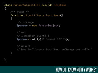 class ParserSubjectTest extends TestCase
{
    /** @test */
    function it_notifies_subscribers()
    {
         // arrange
        $parser = new ParserSubject;

        // act
        // I need an event!!!
        $parser->notify(/* $event ??? */);

        // assert
        // how do I know subscriber::onChange got called?
    }

}



                                 HOW DO I KNOW NOTIFY WORKS?
 