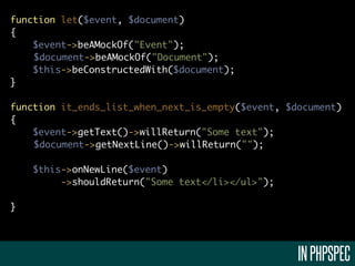 function let($event, $document)
{
    $event->beAMockOf("Event");
    $document->beAMockOf("Document");
    $this->beConstructedWith($document);
}

function it_ends_list_when_next_is_empty($event, $document)
{
    $event->getText()->willReturn("Some text");
    $document->getNextLine()->willReturn("");

    $this->onNewLine($event)
         ->shouldReturn("Some text</li></ul>");

}




                                                   IN PHPSPEC
 