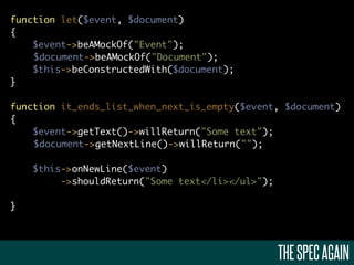 function let($event, $document)
{
    $event->beAMockOf("Event");
    $document->beAMockOf("Document");
    $this->beConstructedWith($document);
}

function it_ends_list_when_next_is_empty($event, $document)
{
    $event->getText()->willReturn("Some text");
    $document->getNextLine()->willReturn("");

    $this->onNewLine($event)
         ->shouldReturn("Some text</li></ul>");

}




                                                  THE SPEC AGAIN
 