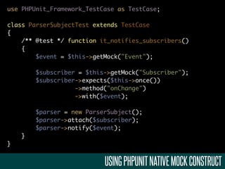 use PHPUnit_Framework_TestCase as TestCase;

class ParserSubjectTest extends TestCase
{
    /** @test */ function it_notifies_subscribers()
    {
        $event = $this->getMock("Event");

        $subscriber = $this->getMock("Subscriber");
        $subscriber->expects($this->once())
                   ->method("onChange")
                   ->with($event);

        $parser = new ParserSubject();
        $parser->attach($subscriber);
        $parser->notify($event);
    }
}


                           USING PHPUNIT NATIVE MOCK CONSTRUCT
 