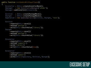 public function testUpdateWithEqualTypes()
{
    $installer = $this->createInstallerMock();
    $manager   = new InstallationManager('vendor');
    $manager->addInstaller($installer);

    $initial   = $this->createPackageMock();
    $target    = $this->createPackageMock();
    $operation = new UpdateOperation($initial, $target, 'test');

    $initial
        ->expects($this->once())
        ->method('getType')
        ->will($this->returnValue('library'));
    $target
        ->expects($this->once())
        ->method('getType')
        ->will($this->returnValue('library'));

    $installer
        ->expects($this->once())
        ->method('supports')
        ->with('library')
        ->will($this->returnValue(true));

    $installer
        ->expects($this->once())
        ->method('update')
        ->with($this->repository, $initial, $target);




                                                                   EXCESSIVE SETUP
 
