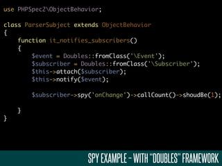 use PHPSpec2ObjectBehavior;

class ParserSubject extends ObjectBehavior
{
    function it_notifies_subscribers()
    {
        $event = Doubles::fromClass('Event');
        $subscriber = Doubles::fromClass('Subscriber');
        $this->attach($subscriber);
        $this->notify($event);

        $subscriber->spy('onChange')->callCount()->shoudBe(1);

    }
}




                        SPY EXAMPLE – WITH “DOUBLES” FRAMEWORK
 