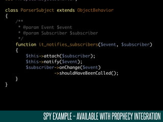 use PHPSpec2ObjectBehavior;

class ParserSubject extends ObjectBehavior
{
    /**
      * @param Event $event
      * @param Subscriber $subscriber
      */
    function it_notifies_subscribers($event, $subscriber)
    {
         $this->attach($subscriber);
         $this->notify($event);
         $subscriber->onChange($event)
                    ->shouldHaveBeenCalled();
    }
}




              SPY EXAMPLE – AVAILABLE WITH PROPHECY INTEGRATION
 