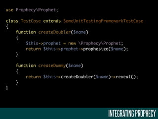 use ProphecyProphet;

class TestCase extends SomeUnitTestingFrameworkTestCase
{
    function createDoubler($name)
    {
        $this->prophet = new ProphecyProphet;
        return $this->prophet->prophesize($name);
    }

    function createDummy($name)
    {
        return $this->createDoubler($name)->reveal();
    }
}




                                         INTEGRATING PROPHECY
 