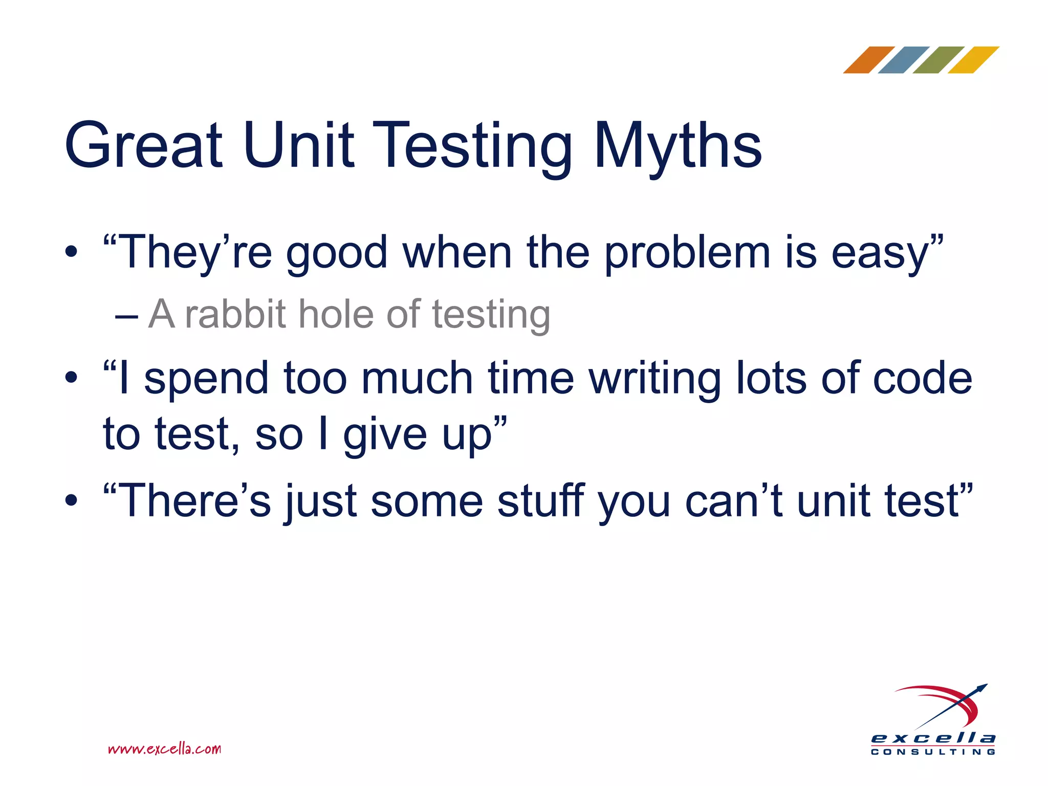• “They’re good when the problem is easy”
– A rabbit hole of testing
• “I spend too much time writing lots of code
to test, so I give up”
• “There’s just some stuff you can’t unit test”
Great Unit Testing Myths
 
